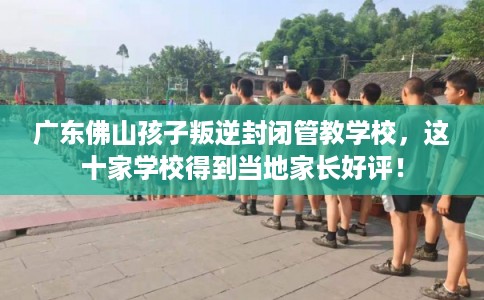 广东佛山孩子叛逆封闭管教学校，这十家学校得到当地家长好评！
