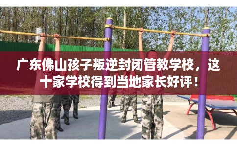 广东佛山孩子叛逆封闭管教学校，这十家学校得到当地家长好评！