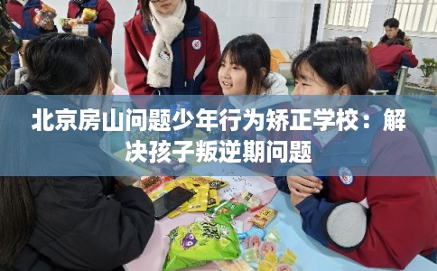北京房山问题少年行为矫正学校：解决孩子叛逆期问题