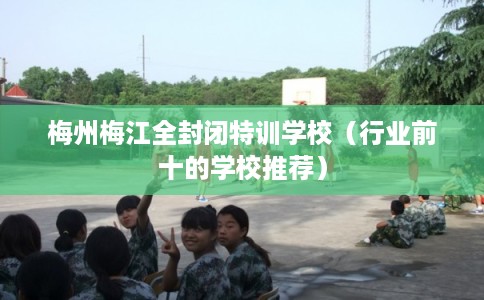 梅州梅江全封闭特训学校(行业前十的学校推荐) 梅州梅江全封闭特训学校(行业前十的学校推荐)