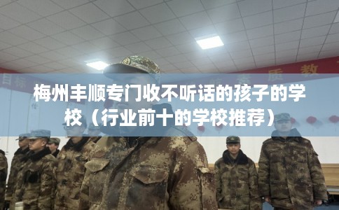 梅州丰顺专门收不听话的孩子的学校(行业前十的学校推荐) 梅州丰顺专门收不听话的孩子的学校(行业前十的学校推荐)