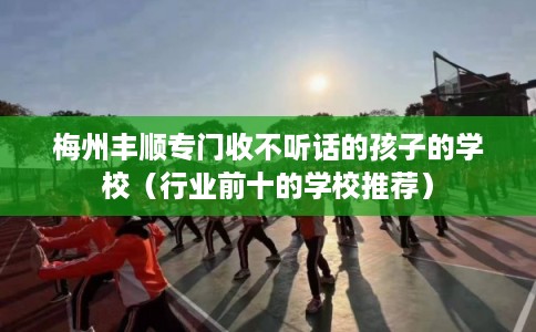 梅州丰顺专门收不听话的孩子的学校（行业前十的学校推荐）