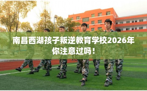 南昌西湖孩子叛逆教育学校2026年你注意过吗！