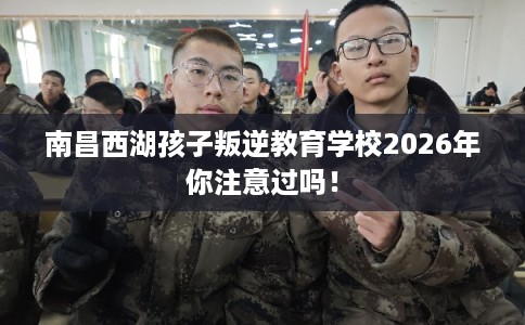 南昌西湖孩子叛逆教育学校2026年你注意过吗！