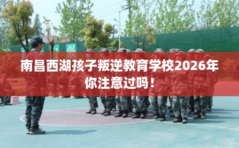 南昌西湖孩子叛逆教育学校2026年你注意过吗！