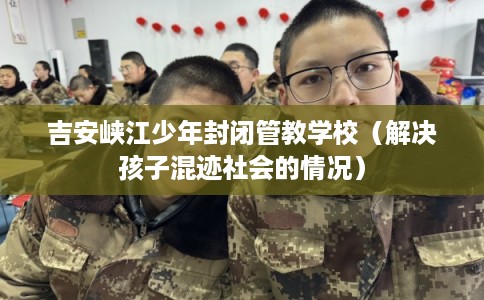 吉安峡江少年封闭管教学校（解决孩子混迹社会的情况）
