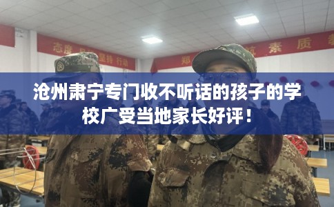 沧州肃宁专门收不听话的孩子的学校广受当地家长好评！