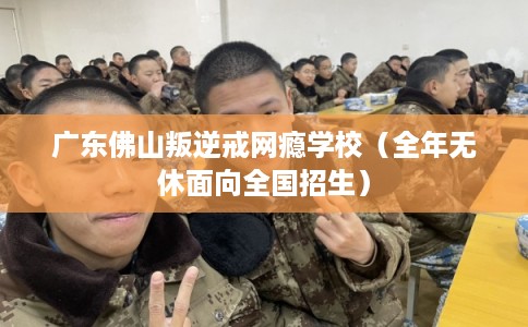 广东佛山叛逆戒网瘾学校（全年无休面向全国招生）