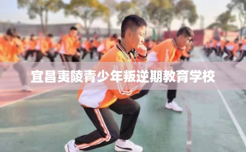 宜昌夷陵青少年叛逆期教育学校