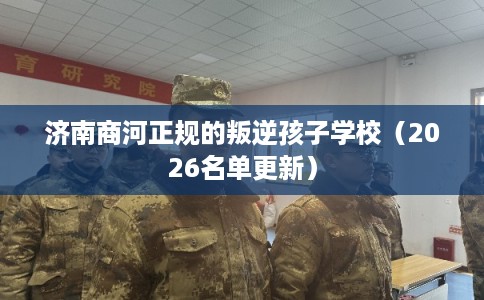 济南商河正规的叛逆孩子学校（2026名单更新）