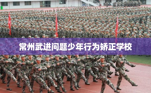 常州武进问题少年行为矫正学校