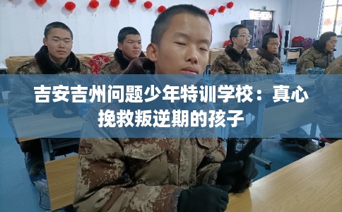 吉安吉州问题少年特训学校：真心挽救叛逆期的孩子