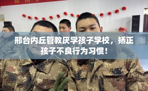 邢台内丘管教厌学孩子学校，矫正孩子不良行为习惯！