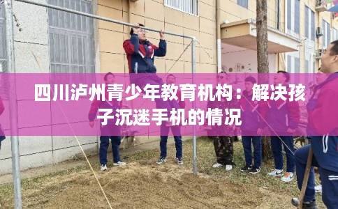 四川泸州青少年教育机构：解决孩子沉迷手机的情况