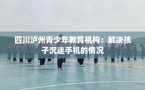 四川泸州青少年教育机构：解决孩子沉迷手机的情况