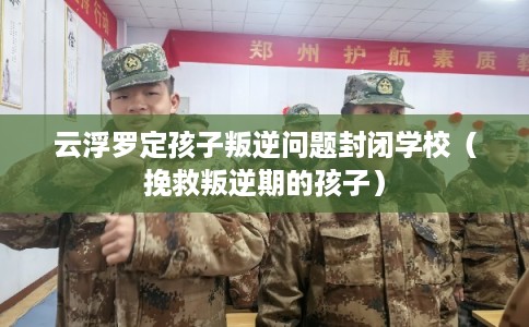云浮罗定孩子叛逆问题封闭学校（挽救叛逆期的孩子）