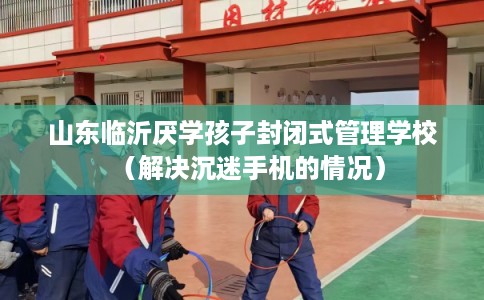 山东临沂厌学孩子封闭式管理学校（解决沉迷手机的情况）