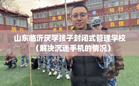 山东临沂厌学孩子封闭式管理学校（解决沉迷手机的情况）