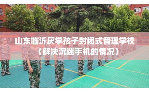 山东临沂厌学孩子封闭式管理学校（解决沉迷手机的情况）