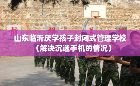 山东临沂厌学孩子封闭式管理学校（解决沉迷手机的情况）