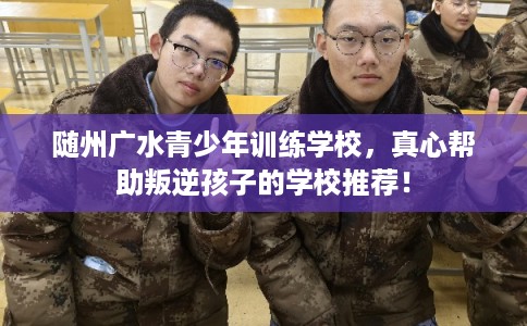 随州广水青少年训练学校，真心帮助叛逆孩子的学校推荐！