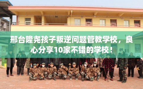 邢台隆尧孩子叛逆问题管教学校，良心分享10家不错的学校！