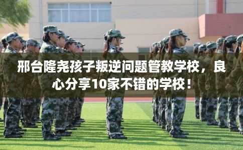 邢台隆尧孩子叛逆问题管教学校，良心分享10家不错的学校！