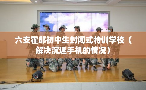 六安霍邱初中生封闭式特训学校（解决沉迷手机的情况）