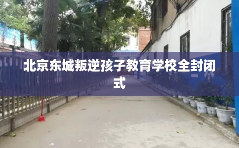 北京东城叛逆孩子教育学校全封闭式