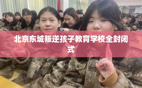 北京东城叛逆孩子教育学校全封闭式