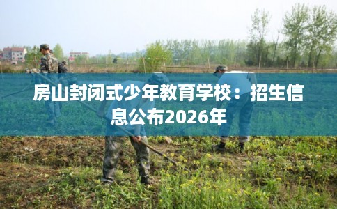 房山封闭式少年教育学校：招生信息公布2026年