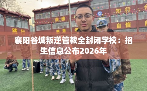 襄阳谷城叛逆管教全封闭学校：招生信息公布2026年