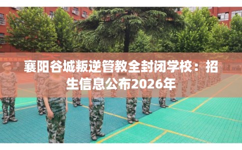 襄阳谷城叛逆管教全封闭学校：招生信息公布2026年