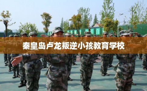 秦皇岛卢龙叛逆小孩教育学校