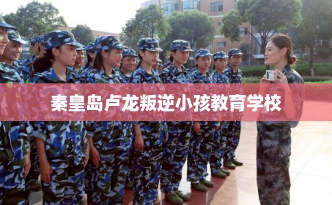 秦皇岛卢龙叛逆小孩教育学校