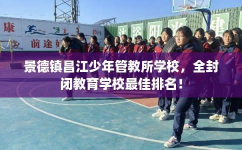 景德镇昌江少年管教所学校，全封闭教育学校最佳排名！