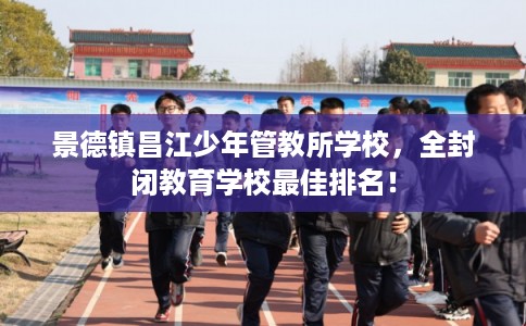 景德镇昌江少年管教所学校，全封闭教育学校最佳排名！