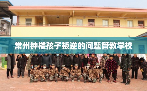 常州钟楼孩子叛逆的问题管教学校