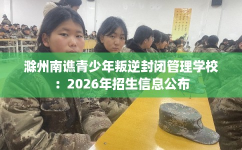 滁州南谯青少年叛逆封闭管理学校：2026年招生信息公布