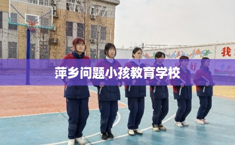 萍乡问题小孩教育学校