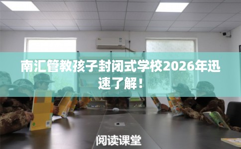 南汇管教孩子封闭式学校2026年迅速了解！