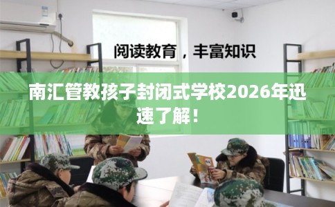 南汇管教孩子封闭式学校2026年迅速了解！