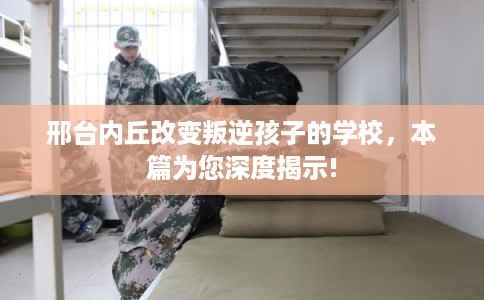 邢台内丘改变叛逆孩子的学校,本篇为您深度揭示! 邢台内丘改变叛逆孩子的学校,本篇为您深度揭示!