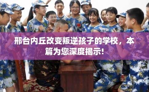 邢台内丘改变叛逆孩子的学校,本篇为您深度揭示! 邢台内丘改变叛逆孩子的学校,本篇为您深度揭示!