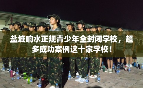盐城响水正规青少年全封闭学校，超多成功案例这十家学校！
