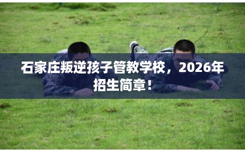 石家庄叛逆孩子管教学校，2026年招生简章！