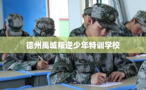 德州禹城叛逆少年特训学校 德州禹城叛逆少年特训学校