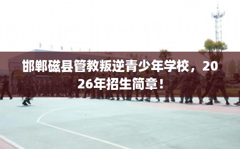 邯郸磁县管教叛逆青少年学校，2026年招生简章！