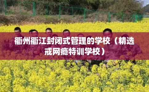 衢州衢江封闭式管理的学校（精选戒网瘾特训学校）