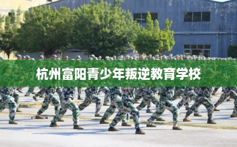 杭州富阳青少年叛逆教育学校